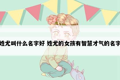 姓尤叫什么名字好 姓尤的女孩有智慧才气的名字